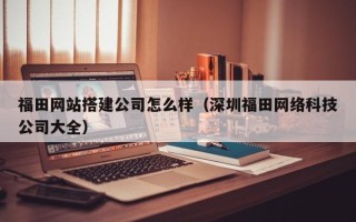 海南福田网站搭建公司怎么样（深圳福田网络科技公司大全）