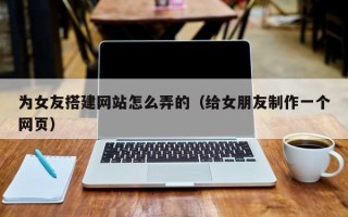海南为女友搭建网站怎么弄的（给女朋友制作一个网页）